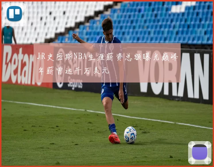 JR史密斯NBA生涯薪资总额曝光巅峰年薪曾达千万美元