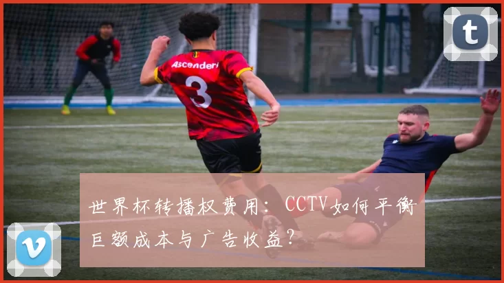世界杯转播权费用:CCTV如何平衡巨额成本与广告收益?