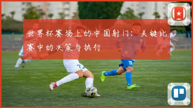 世界杯赛场上的中国射门:关键比赛中的决策与执行
