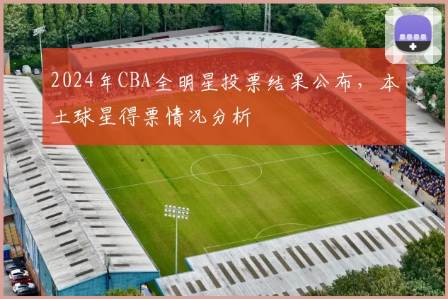 2024年CBA全明星投票结果公布，本土球星得票情况分析