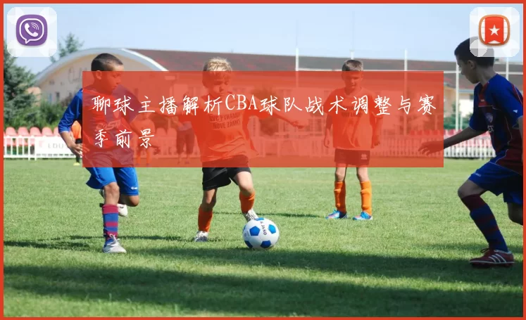 聊球主播解析CBA球队战术调整与赛季前景