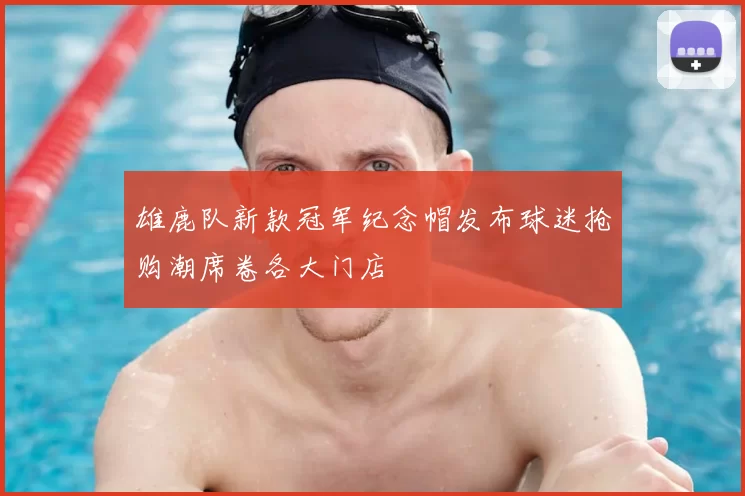 雄鹿队新款冠军纪念帽发布球迷抢购潮席卷各大门店