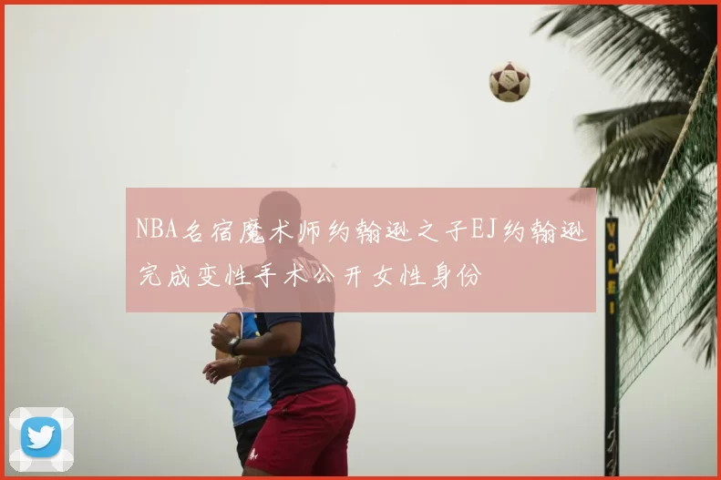NBA名宿魔术师约翰逊之子EJ约翰逊完成变性手术公开女性身份