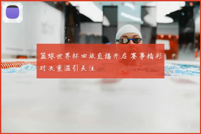 篮球世界杯回放直播开启 赛事精彩对决重温引关注