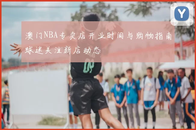澳门NBA专卖店开业时间与购物指南球迷关注新店动态