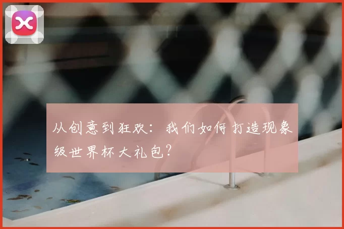 从创意到狂欢:我们如何打造现象级世界杯大礼包?