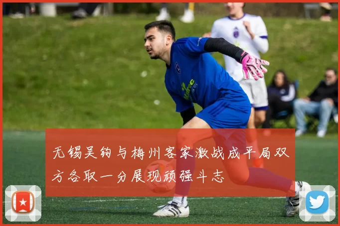 无锡吴钩与梅州客家激战成平局双方各取一分展现顽强斗志