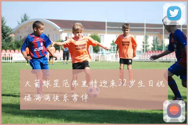 火箭球星范弗里特迎来32岁生日祝福满满快乐常伴