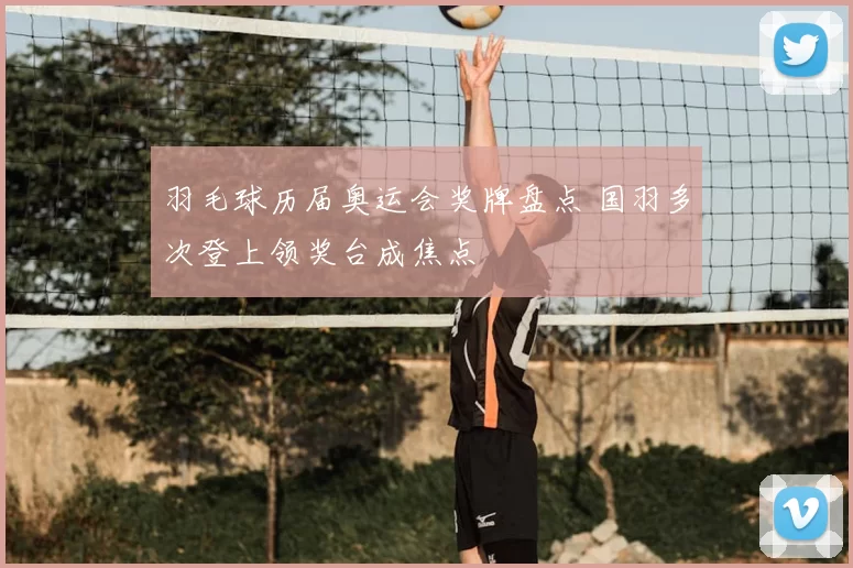 羽毛球历届奥运会奖牌盘点 国羽多次登上领奖台成焦点