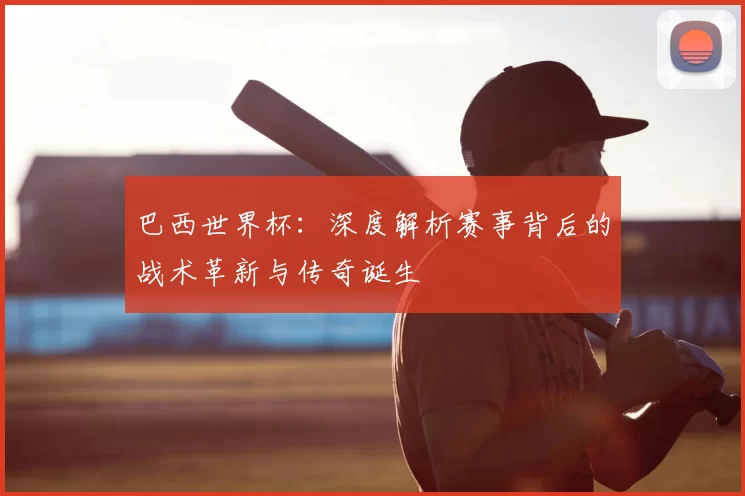 巴西世界杯:深度解析赛事背后的战术革新与传奇诞生
