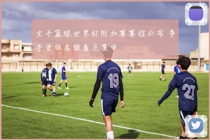 女子篮球世界杯附加赛赛程公布 争夺晋级名额看点集中
