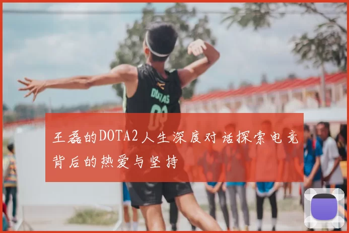 王磊的DOTA2人生深度对话探索电竞背后的热爱与坚持