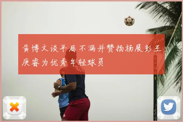 黄博文谈平局不满并赞扬杨展彭王庚睿为优秀年轻球员