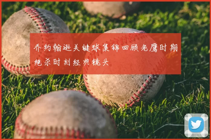 乔约翰逊关键球集锦回顾老鹰时期绝杀时刻经典镜头